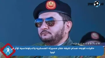 «قيادة قوية» صدام خليفة حفتر مسيرته العسكرية والدبلوماسية تؤثر في ليبيا